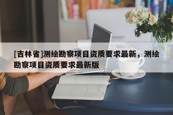 [吉林省]测绘勘察项目资质要求最新，测绘勘察项目资质要求最新版