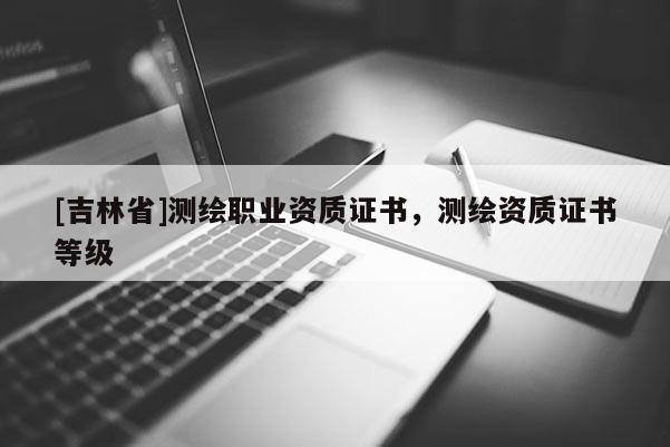 [吉林省]测绘职业资质证书，测绘资质证书等级