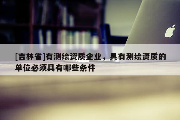 [吉林省]有测绘资质企业，具有测绘资质的单位必须具有哪些条件