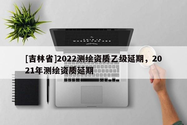 [吉林省]2022测绘资质乙级延期，2021年测绘资质延期