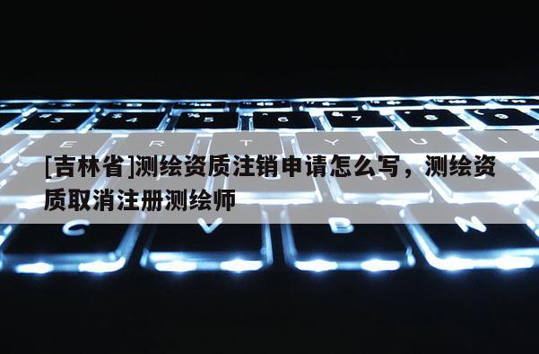 [吉林省]测绘资质注销申请怎么写，测绘资质取消注册测绘师