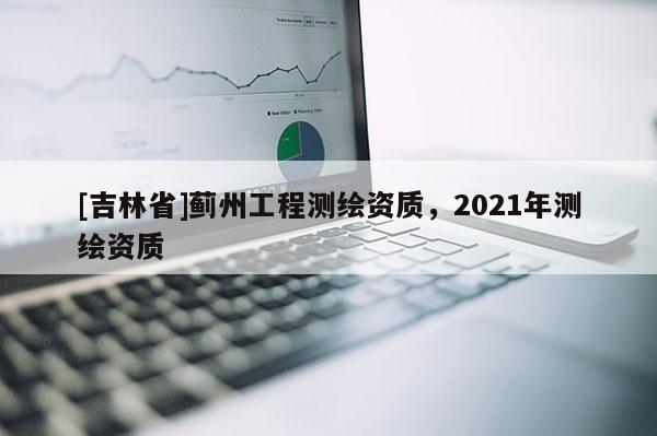 [吉林省]蓟州工程测绘资质，2021年测绘资质
