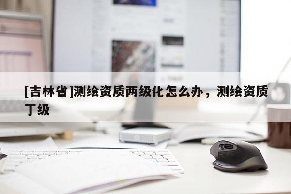 [吉林省]测绘资质两级化怎么办，测绘资质丁级