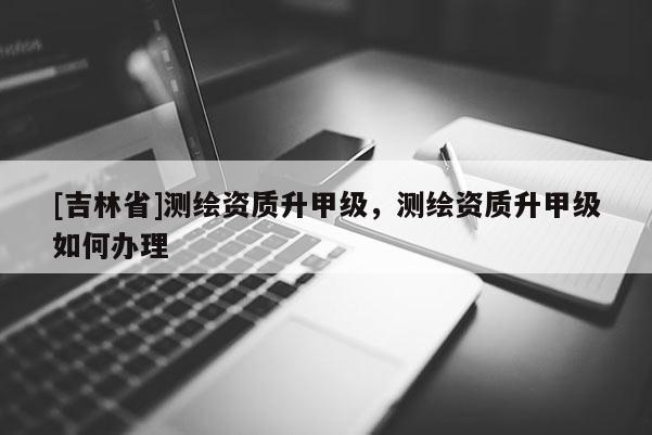 [吉林省]测绘资质升甲级，测绘资质升甲级如何办理