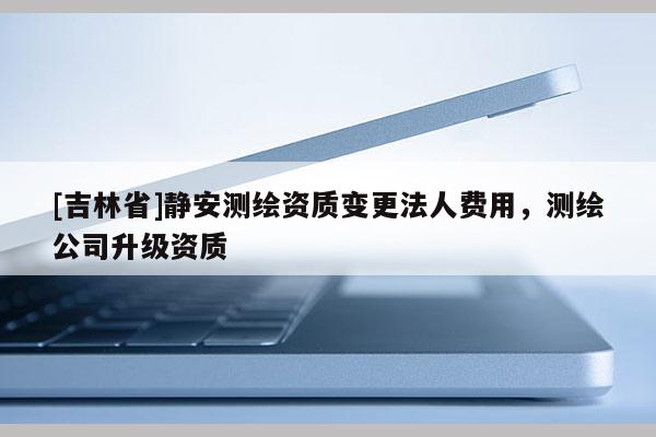 [吉林省]静安测绘资质变更法人费用，测绘公司升级资质