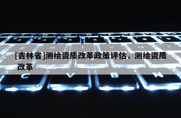 [吉林省]测绘资质改革政策评估，测绘资质 改革