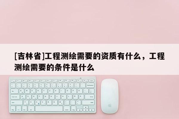 [吉林省]工程测绘需要的资质有什么，工程测绘需要的条件是什么
