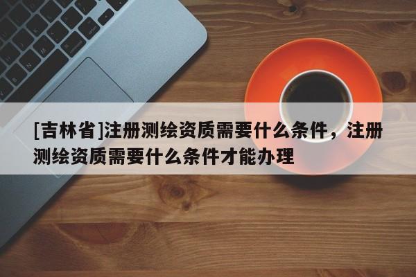 [吉林省]注册测绘资质需要什么条件，注册测绘资质需要什么条件才能办理