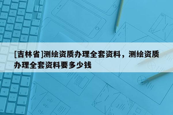 [吉林省]测绘资质办理全套资料，测绘资质办理全套资料要多少钱