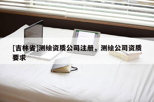 [吉林省]测绘资质公司注册，测绘公司资质要求