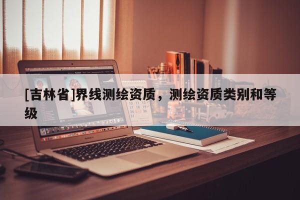 [吉林省]界线测绘资质，测绘资质类别和等级