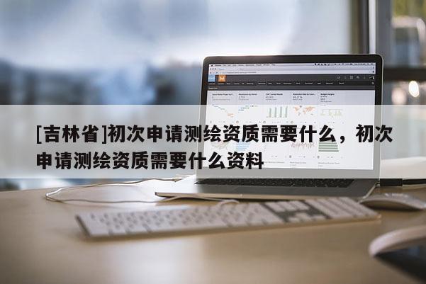 [吉林省]初次申请测绘资质需要什么，初次申请测绘资质需要什么资料