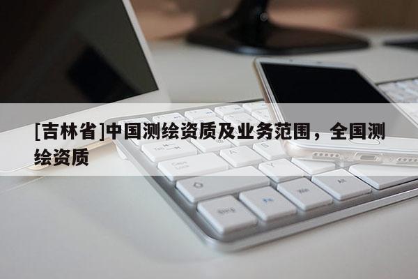 [吉林省]中国测绘资质及业务范围，全国测绘资质