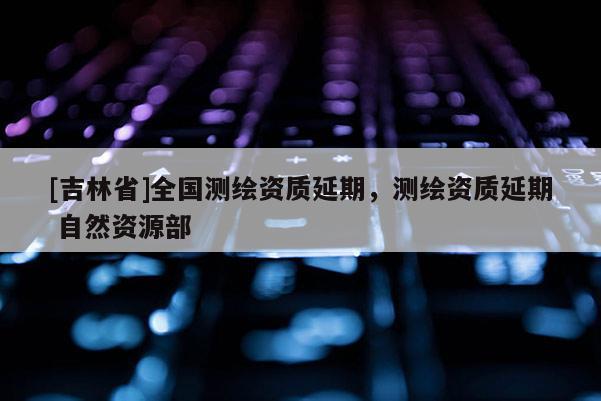 [吉林省]全国测绘资质延期，测绘资质延期 自然资源部
