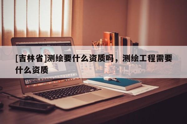 [吉林省]测绘要什么资质吗，测绘工程需要什么资质