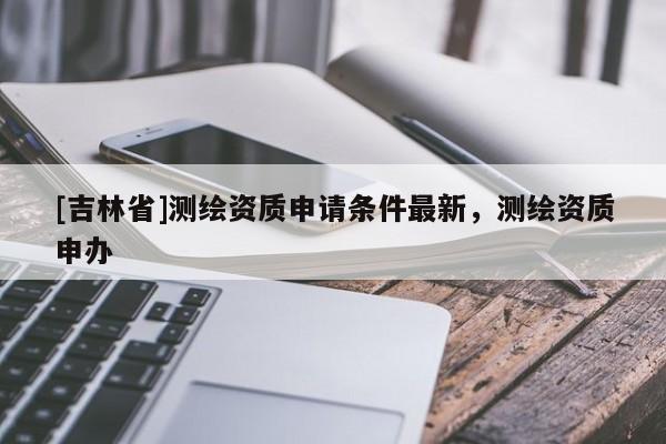 [吉林省]测绘资质申请条件最新，测绘资质申办