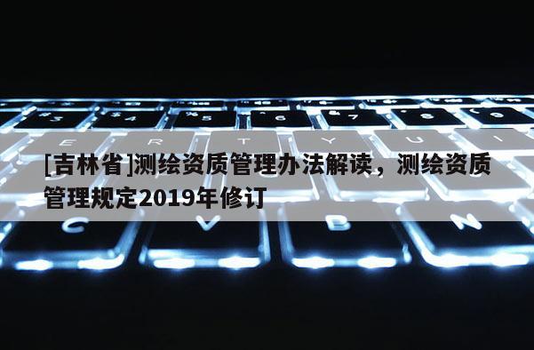 [吉林省]测绘资质管理办法解读，测绘资质管理规定2019年修订