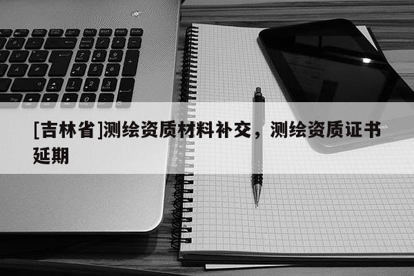 [吉林省]测绘资质材料补交，测绘资质证书延期