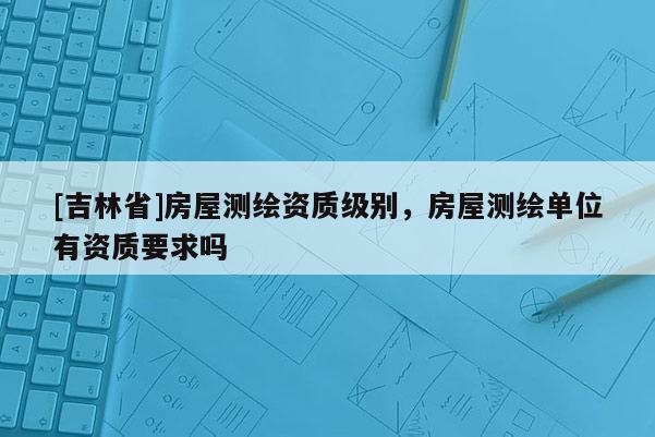 [吉林省]房屋测绘资质级别，房屋测绘单位有资质要求吗