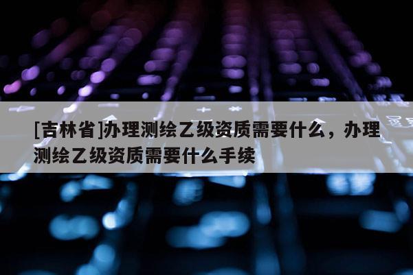 [吉林省]办理测绘乙级资质需要什么，办理测绘乙级资质需要什么手续