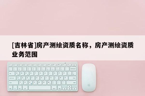 [吉林省]房产测绘资质名称，房产测绘资质业务范围