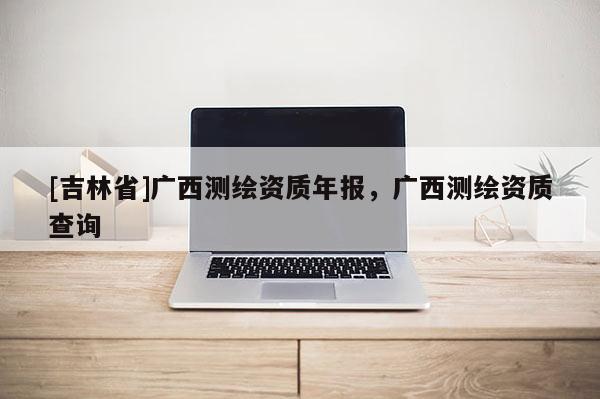 [吉林省]广西测绘资质年报，广西测绘资质查询