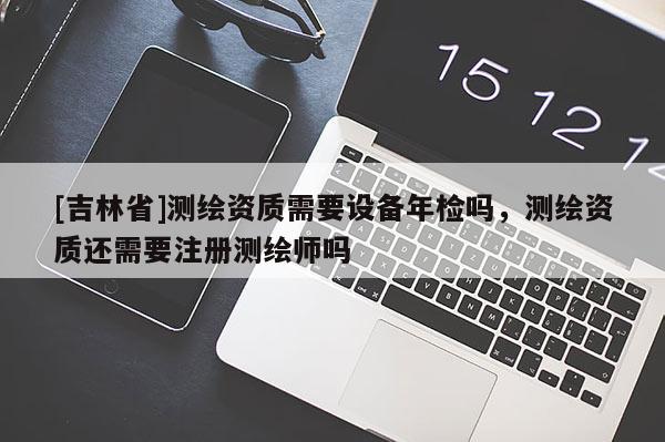 [吉林省]测绘资质需要设备年检吗，测绘资质还需要注册测绘师吗