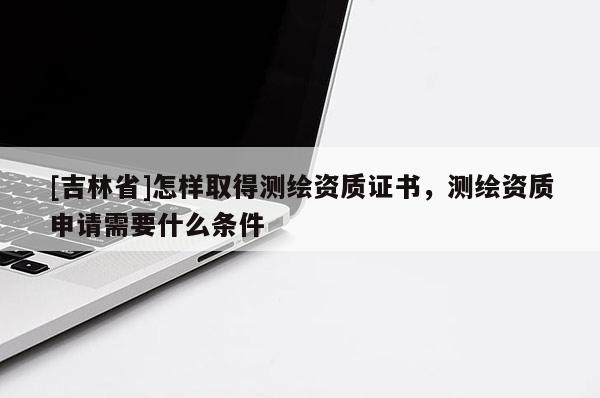 [吉林省]怎样取得测绘资质证书，测绘资质申请需要什么条件