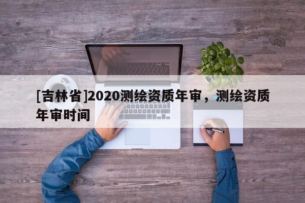 [吉林省]2020测绘资质年审，测绘资质年审时间
