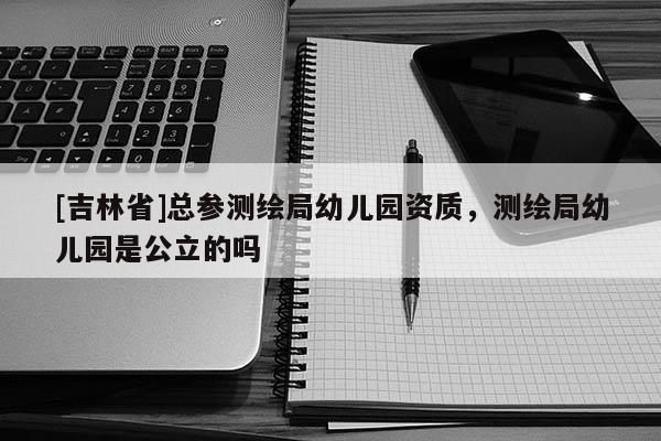 [吉林省]总参测绘局幼儿园资质，测绘局幼儿园是公立的吗