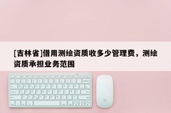 [吉林省]借用测绘资质收多少管理费，测绘资质承担业务范围