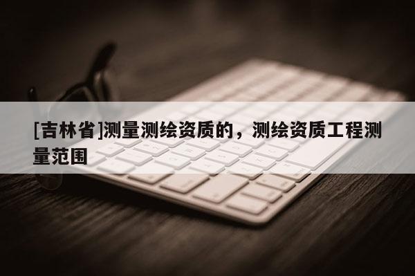 [吉林省]测量测绘资质的，测绘资质工程测量范围