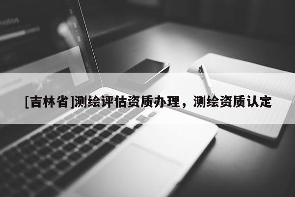 [吉林省]测绘评估资质办理，测绘资质认定