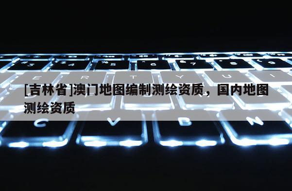 [吉林省]澳门地图编制测绘资质，国内地图测绘资质