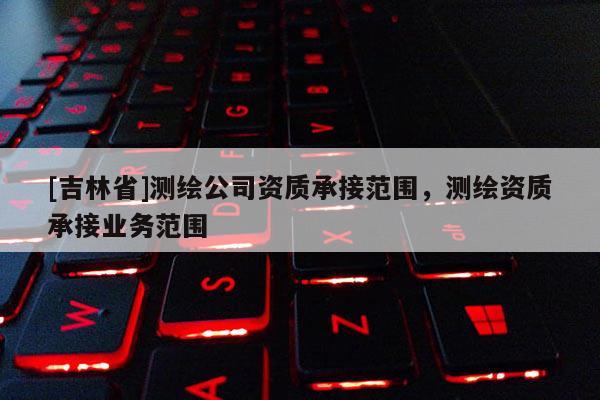 [吉林省]测绘公司资质承接范围，测绘资质承接业务范围