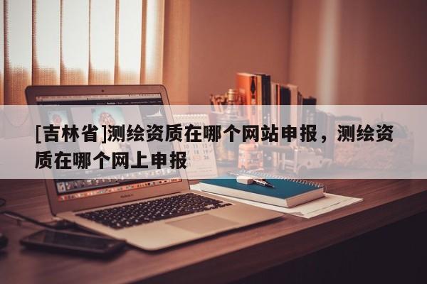 [吉林省]测绘资质在哪个网站申报，测绘资质在哪个网上申报