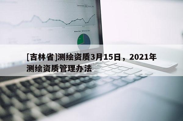 [吉林省]测绘资质3月15日，2021年测绘资质管理办法