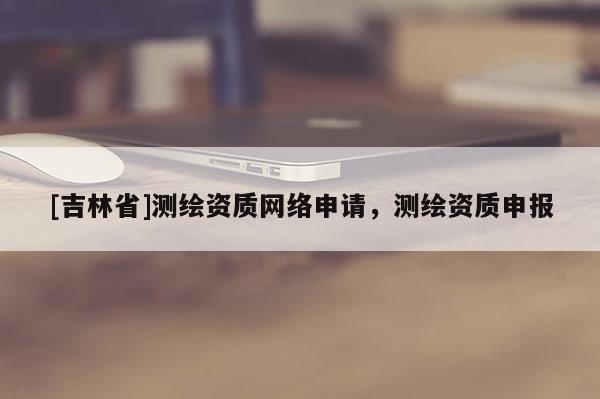 [吉林省]测绘资质网络申请，测绘资质申报