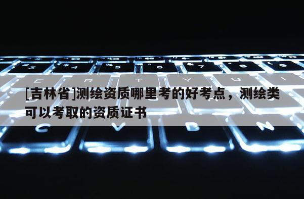 [吉林省]测绘资质哪里考的好考点，测绘类可以考取的资质证书