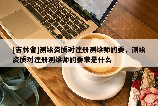 [吉林省]测绘资质对注册测绘师的要，测绘资质对注册测绘师的要求是什么