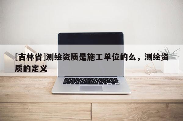 [吉林省]测绘资质是施工单位的么，测绘资质的定义