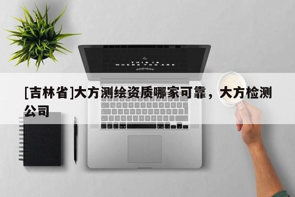 [吉林省]大方测绘资质哪家可靠，大方检测公司