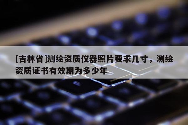 [吉林省]测绘资质仪器照片要求几寸，测绘资质证书有效期为多少年