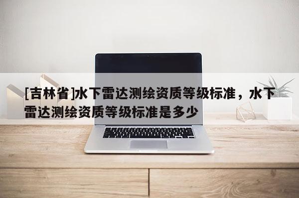 [吉林省]水下雷达测绘资质等级标准，水下雷达测绘资质等级标准是多少