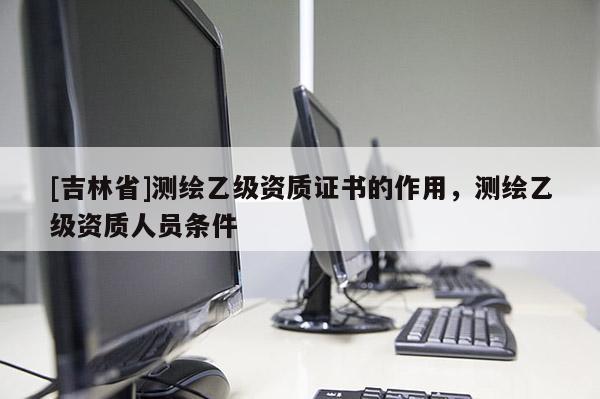 [吉林省]测绘乙级资质证书的作用，测绘乙级资质人员条件
