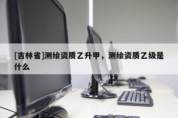 [吉林省]测绘资质乙升甲，测绘资质乙级是什么