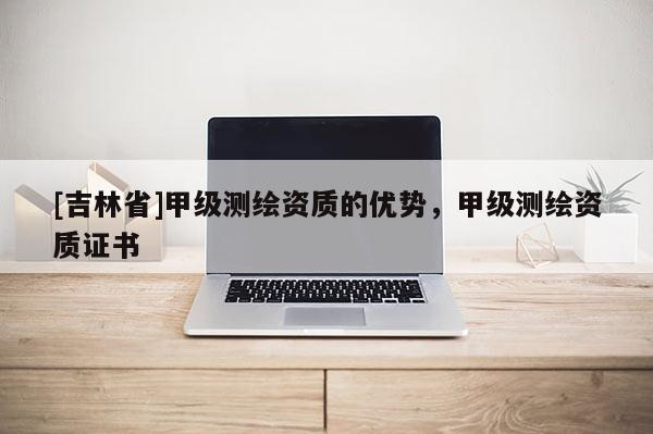 [吉林省]甲级测绘资质的优势，甲级测绘资质证书