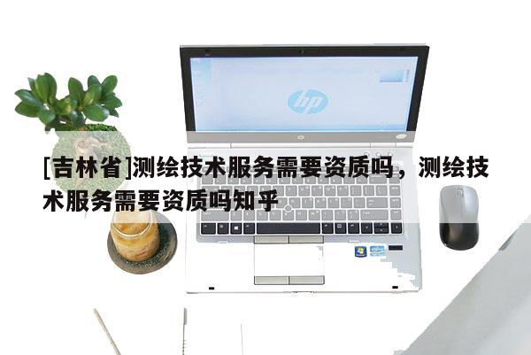 [吉林省]测绘技术服务需要资质吗，测绘技术服务需要资质吗知乎