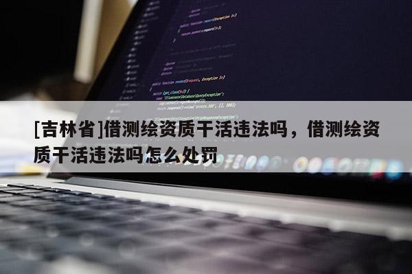 [吉林省]借测绘资质干活违法吗，借测绘资质干活违法吗怎么处罚