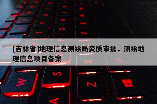 [吉林省]地理信息测绘局资质审批，测绘地理信息项目备案